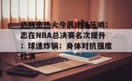 问鼎平台 -迈阿密热火今晨绝杀压哨；志在NBA总决赛名次提升；球迷炸锅；身体对抗强度拉满的简单介绍